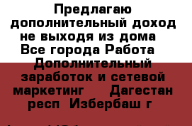 Предлагаю дополнительный доход не выходя из дома - Все города Работа » Дополнительный заработок и сетевой маркетинг   . Дагестан респ.,Избербаш г.